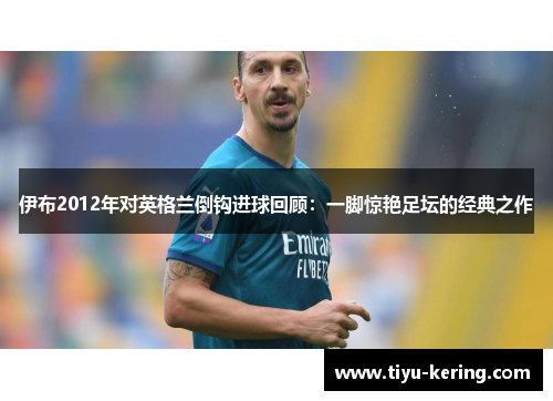 伊布2012年对英格兰倒钩进球回顾：一脚惊艳足坛的经典之作
