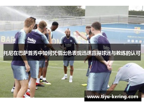托尼在巴萨首秀中如何凭借出色表现迅速赢得球迷与教练的认可